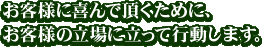 お客様に喜んで頂くために、 お客様の立場に立って行動します。